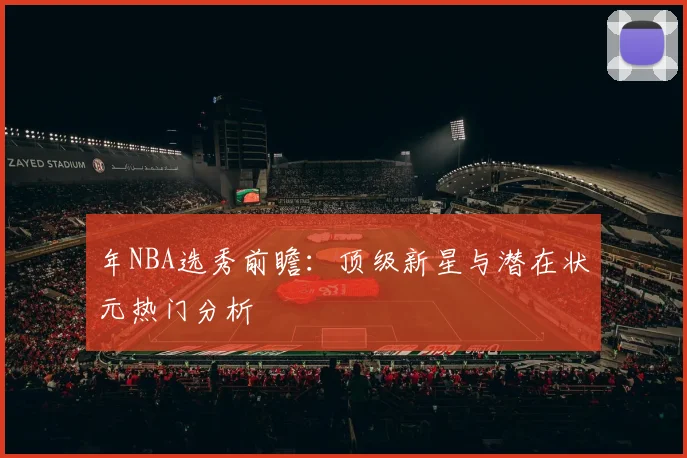 年NBA选秀前瞻:顶级新星与潜在状元热门分析