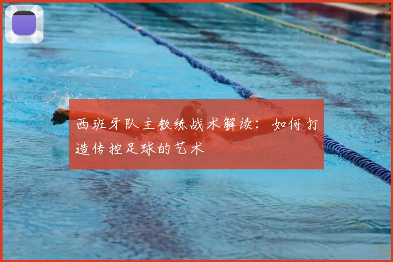 西班牙队主教练战术解读:如何打造传控足球的艺术