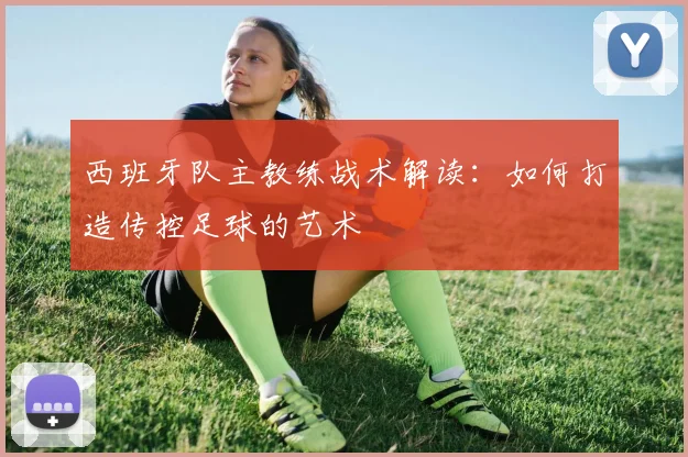 西班牙队主教练战术解读:如何打造传控足球的艺术