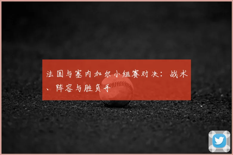 法国与塞内加尔小组赛对决:战术、阵容与胜负手